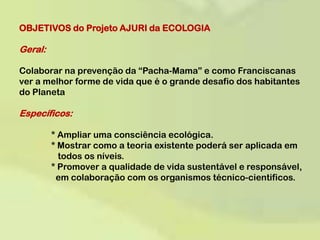 OBJETIVOS do Projeto AJURI da ECOLOGIA Geral: Colaborar na prevenção da “Pacha-Mama” e como Franciscanas ver a melhor forme de vida que é o grande desafio dos habitantes do Planeta  Específicos: 	* Ampliar uma consciência ecológica.	* Mostrar como a teoria existente poderá ser aplicada em 	   	   todos os níveis.	* Promover a qualidade de vida sustentável e responsável, 	    	  em colaboração com os organismos técnico-cientificos.