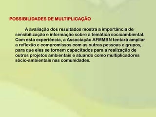 POSSIBILIDADES DE MULTIPLICAÇÃO 	A avaliação dos resultados mostra a importância de sensibilização e informação sobre a temática socioambiental. Com esta experiência, a Associação AFMMBN tentará ampliar a reflexão e compromissos com as outras pessoas e grupos, para que eles se tornem capacitados para a realização de outros projetos ambientais e atuando como multiplicadores sócio-ambientais nas comunidades.   