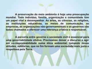 	A preservação do meio ambiente é hoje uma preocupação mundial. Todo indivíduo, família, organização e comunidade têm um papel vital a desempenhar. As artes, as ciências, as religiões, as instituições educativas, os meios de comunicação, as empresas, as organizações não-governamentais e os governos são todos chamados a oferecer uma liderança criativa e responsável. 	A parceria entre governo e sociedade civil é essencial para uma governabilidade efetiva. Precisamos deixar o discurso e agir em co-responsabilidade numa ética ambiental, tomando novas atitudes, solidárias, que no fim formam uma sociedade mais justa e respeitosa pela Terra. 