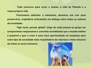  Tudo concorre para curar e animar a vida do Planeta e a nossa própria vida.  	Precisamos defender a Amazônia, devemos nos unir para preservá-la, respeitá-la articulando um diálogo entre todos os setores da sociedade.	“Agir local, pensar global” exige de cada pessoa ou grupo um compromisso responsável e concreto acreditando que o mundo melhor é possível e que a crise é uma nova oportunidade de mudança para outro tipo de sociedade mais respeitadora da natureza e mais inclusiva de todos os seres humanos. 