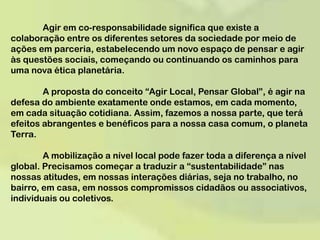 	Agir em co-responsabilidade significa que existe a colaboração entre os diferentes setores da sociedade por meio de ações em parceria, estabelecendo um novo espaço de pensar e agir às questões sociais, começando ou continuando os caminhos para uma nova ética planetária.	A proposta do conceito “Agir Local, Pensar Global”, é agir na defesa do ambiente exatamente onde estamos, em cada momento, em cada situação cotidiana. Assim, fazemos a nossa parte, que terá efeitos abrangentes e benéficos para a nossa casa comum, o planeta Terra. 	A mobilização a nível local pode fazer toda a diferença a nível global. Precisamos começar a traduzir a “sustentabilidade” nas nossas atitudes, em nossas interações diárias, seja no trabalho, no bairro, em casa, em nossos compromissos cidadãos ou associativos, individuais ou coletivos. 