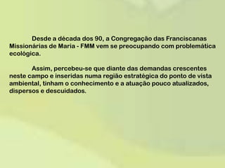 	Desde a década dos 90, a Congregação das Franciscanas Missionárias de Maria - FMM vem se preocupando com problemática ecológica. 	Assim, percebeu-se que diante das demandas crescentes neste campo e inseridas numa região estratégica do ponto de vista ambiental, tinham o conhecimento e a atuação pouco atualizados, dispersos e descuidados.