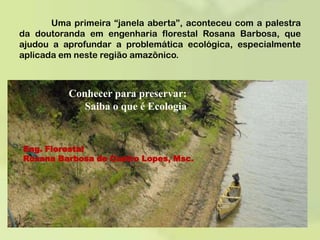	Uma primeira “janela aberta”, aconteceu com a palestra da doutoranda em engenharia florestal Rosana Barbosa, que ajudou a aprofundar a problemática ecológica, especialmente aplicada em neste região amazônico.Conhecer para preservar: Saiba o que é EcologiaEng. Florestal Rosana Barbosa de Castro Lopes, Msc.