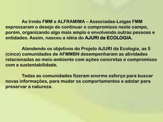 	As Irmãs FMM e ALFRAMIMA – Associadas-Leigas FMM expressaram o desejo de continuar o compromisso neste campo, porém, organizando algo mais amplo e envolvendo outras pessoas e entidades. Assim, nasceu a idéia do AJURI da ECOLOGIA. 	Atendendo os objetivos do Projeto AJURI da Ecologia, as 5 (cinco) comunidades de AFMMBN desempenharam as atividades relacionadas ao meio ambiente com ações concretas e compromisso com a sustentabilidade.  	Todas as comunidades fizeram enorme esforço para buscar novas informações, para mudar os comportamentos e adotar para preservar a natureza. 