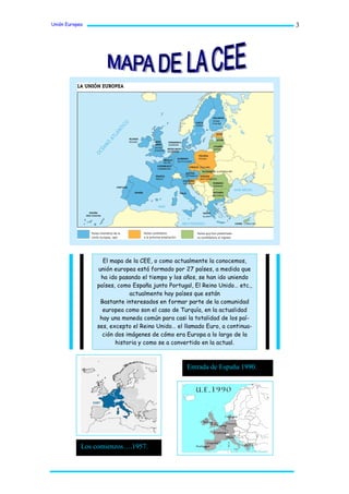 Unión Europea                                                               3




                  El mapa de la CEE, o como actualmente la conocemos,
                unión europea está formado por 27 países, a medida que
                 ha ido pasando el tiempo y los años, se han ido uniendo
                países, como España junto Portugal, El Reino Unido… etc.,
                            actualmente hay países que están
                 Bastante interesados en formar parte de la comunidad
                  europea como son el caso de Turquía, en la actualidad
                 hay una moneda común para casi la totalidad de los paí-
                ses, excepto el Reino Unido… el llamado Euro, a continua-
                  ción dos imágenes de cómo era Europa a lo largo de la
                       historia y como se a convertido en la actual.



                                                 Entrada de España 1990.




            Los comienzos….1957.
 