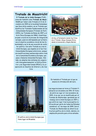 Unión Europea                                                                                5



 Tratado de Maastricht
   El Tratado de la Unión Europea (TUE),
 conocido también como Tratado de Maas-
  tricht por haber sido firmado el 13 de di-
  ciembre de 1994 en la localidad holandesa
  que lleva dicho nombre, es un Tratado que
 modifica los Tratados fundacionales de las
   Comunidades Europeas (Tratado de París
  (1951), los Tratados de Roma de 1957 y el
   Acta Única Europea de 1986). Constituye
 un paso crucial en el proceso de integración      Arriba, el Parlamento donde fue firma-
  europeo, pues se sobrepasaba por primera         do el Tratado. Abajo Jacques Chirac
 vez el objetivo económico inicial de las Co-      dando la bienvenida a Ángela Merkel.
 munidades y se le da una vocación de carác-
   ter político. Con este Tratado se crea la
   Unión Europea, que engloba en sí las tres
  Comunidades Europeas anteriores, aunque
 con modificaciones sustanciales sobre todo
   de la Comunidad Económica Europea, que
  pasa a llamarse Comunidad Europea. Ade-
  más, se adoptan dos sistemas de coopera-
  ción intergubernamental: la Política Exte-
  rior y de Seguridad Común (PESC) y la co-
 operación en Asuntos de Interior y de Jus-
                      ticia.




                                                  Es también el Tratado por el que se
                                                   anuncia la introducción del euro.



                                                Las negociaciones en torno al Tratado fi-
                                                nalizaron en diciembre de 1991. El trata-
                                                  do entró en vigor el 1 de noviembre de
                                                 1993. A su vez, se vio modificado por el
                                                Tratado de Ámsterdam, aprobado por el
                                                  Consejo de la Unión Europea en 1997 y
                                                que entró en vigor tras la preceptiva ra-
                                                tificación por parte de todos los Estados
                                                 miembros- el 1 de mayo de 1999. Con el
                                                 Tratado de Ámsterdam se alteró la es-
                                                tructura política de la Unión, debido a la
                                                 ampliación prevista para otros estados.

     El edificio de la Unión Europea que
     tiene lugar en Bruselas.
 