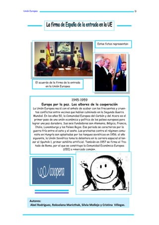 Unión Europea                                                                             9




                                                              Estas fotos representan:




           El acuerdo de la firma de la entrada
                   en la Unión Europea




                                   1945-1959
                Europa por la paz. Los albores de la cooperación
         La Unión Europea nació con el anhelo de acabar con los frecuentes y cruen-
           tos conflictos entre vecinos que habían culminado en la Segunda Guerra
         Mundial. En los años 50, la Comunidad Europea del Carbón y del Acero es el
          primer paso de una unión económica y política de los países europeos para
        lograr una paz duradera. Sus seis fundadores son Alemania, Bélgica, Francia,
           Italia, Luxemburgo y los Países Bajos. Ese periodo se caracteriza por la
         guerra fría entre el este y el oeste. Las protestas contra el régimen comu-
          nista en Hungría son aplastadas por los tanques soviéticos en 1956; al año
         siguiente, la Unión Soviética toma la delantera en la carrera espacial al lan-
        zar el Sputnik 1, primer satélite artificial. También en 1957 se firma el Tra-
           tado de Roma, por el que se constituye la Comunidad Económica Europea
                                  (CEE) o «mercado común».




     Autores:
     Abel Rodríguez, Roksolana Maricthak, Silvia Mollejo y Cristina Villegas.
 