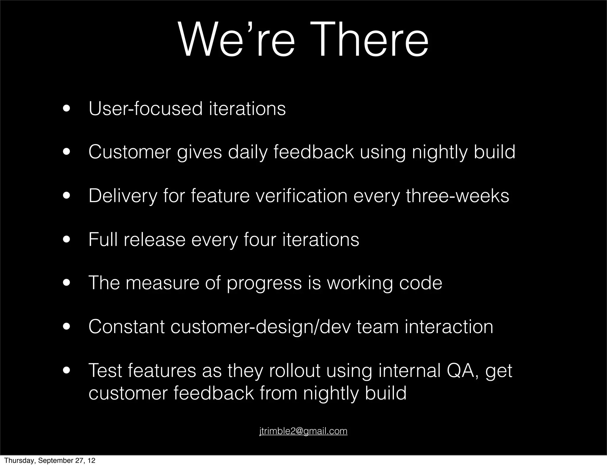 We’re There
                • User-focused iterations

                • Customer gives daily feedback using nightly build

                • Delivery for feature veriﬁcation every three-weeks

                • Full release every four iterations

                • The measure of progress is working code

                • Constant customer-design/dev team interaction

                • Test features as they rollout using internal QA, get
                  customer feedback from nightly build
                                       jtrimble2@gmail.com


Thursday, September 27, 12
 