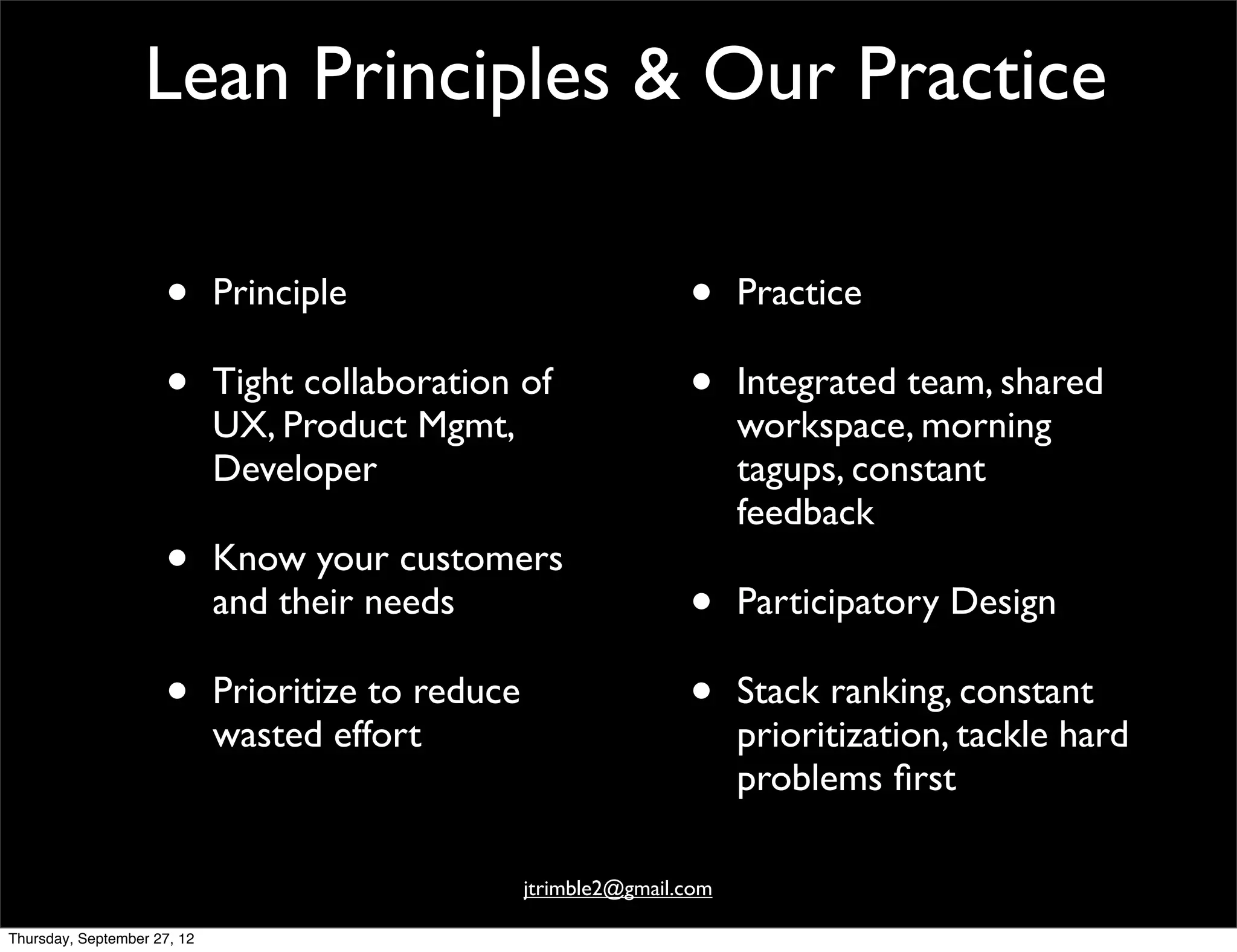 Lean Principles & Our Practice

                     •       Principle                              •     Practice

                     •       Tight collaboration of                 •     Integrated team, shared
                             UX, Product Mgmt,                            workspace, morning
                             Developer                                    tagups, constant
                                                                          feedback
                     •       Know your customers
                             and their needs                        •     Participatory Design

                     •       Prioritize to reduce                   •     Stack ranking, constant
                             wasted effort                                prioritization, tackle hard
                                                                          problems ﬁrst

                                                    jtrimble2@gmail.com

Thursday, September 27, 12
 