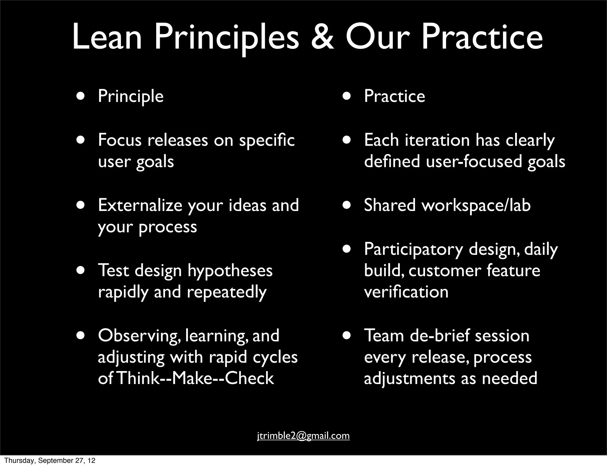 Lean Principles & Our Practice
                    •        Principle                             •    Practice

                    •        Focus releases on speciﬁc             •    Each iteration has clearly
                             user goals                                 deﬁned user-focused goals

                    •        Externalize your ideas and            •    Shared workspace/lab
                             your process
                                                                   •    Participatory design, daily
                    •        Test design hypotheses                     build, customer feature
                             rapidly and repeatedly                     veriﬁcation

                    •        Observing, learning, and              •    Team de-brief session
                             adjusting with rapid cycles                every release, process
                             of Think--Make--Check                      adjustments as needed

                                                  jtrimble2@gmail.com

Thursday, September 27, 12
 