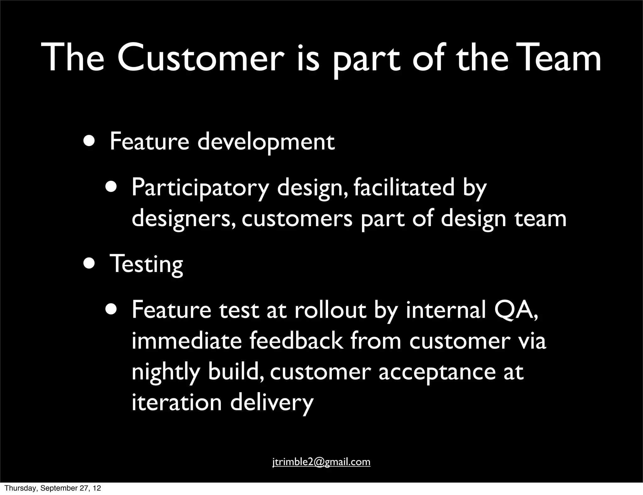 The Customer is part of the Team

                    • Feature development
                     • Participatory design, facilitated by
                             designers, customers part of design team
                    • Testing
                     • Feature test at rollout by internal QA,
                             immediate feedback from customer via
                             nightly build, customer acceptance at
                             iteration delivery

                                         jtrimble2@gmail.com

Thursday, September 27, 12
 