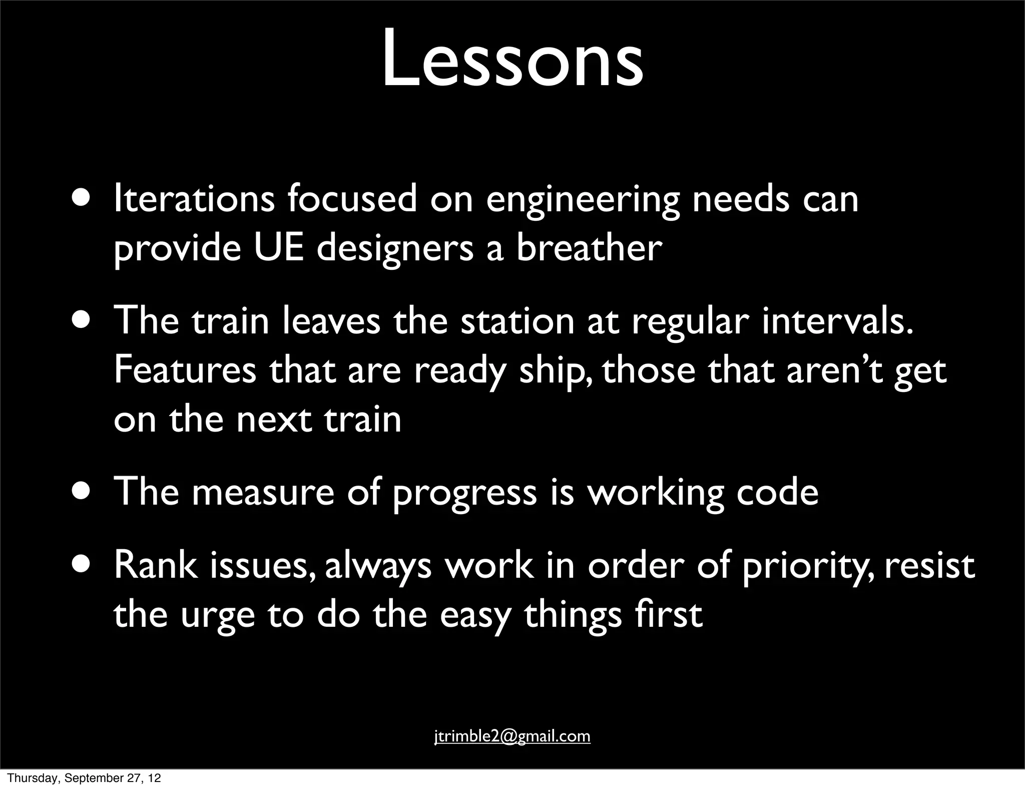 Lessons
          • Iterations focused on engineering needs can
                 provide UE designers a breather
          • The train leaves the station at regular intervals.
                 Features that are ready ship, those that aren’t get
                 on the next train
          • The measure of progress is working code
          • Rank issues, always work in order of priority, resist
                 the urge to do the easy things ﬁrst

                                    jtrimble2@gmail.com

Thursday, September 27, 12
 