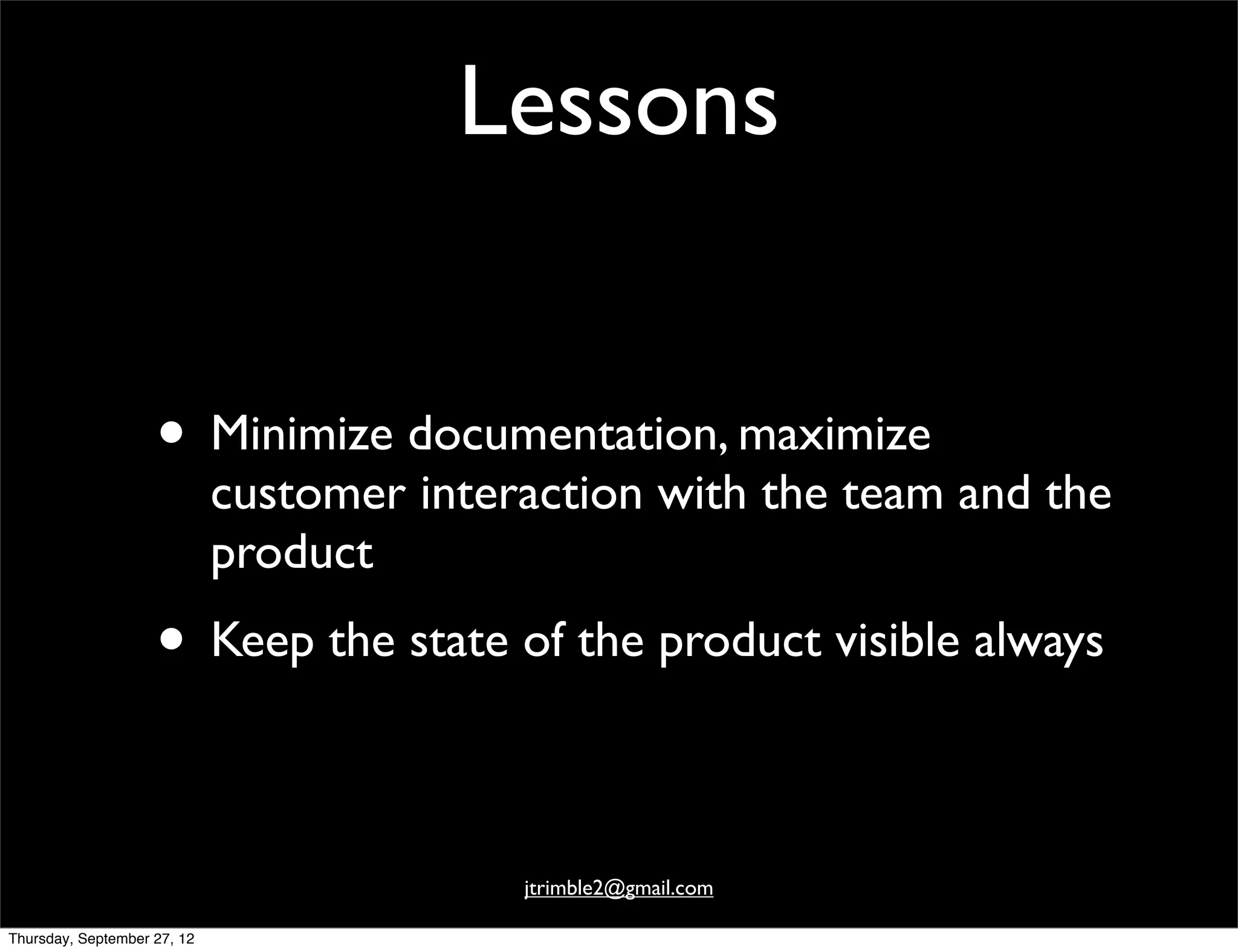 Lessons


                    • Minimize documentation, maximize
                             customer interaction with the team and the
                             product
                    • Keep the state of the product visible always

                                           jtrimble2@gmail.com

Thursday, September 27, 12
 