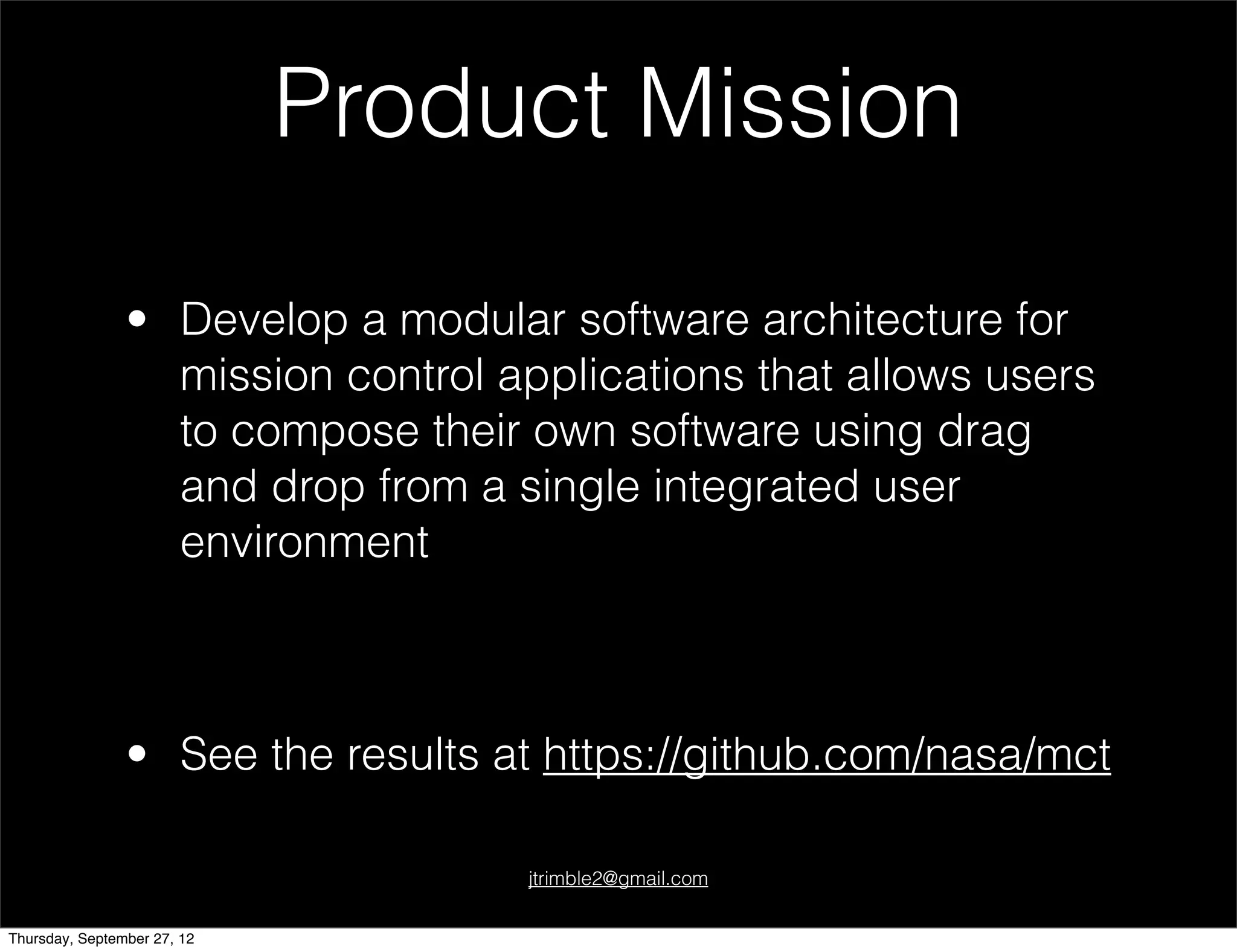 Product Mission

                • Develop a modular software architecture for
                  mission control applications that allows users
                  to compose their own software using drag
                  and drop from a single integrated user
                  environment



                • See the results at https://github.com/nasa/mct

                                   jtrimble2@gmail.com


Thursday, September 27, 12
 