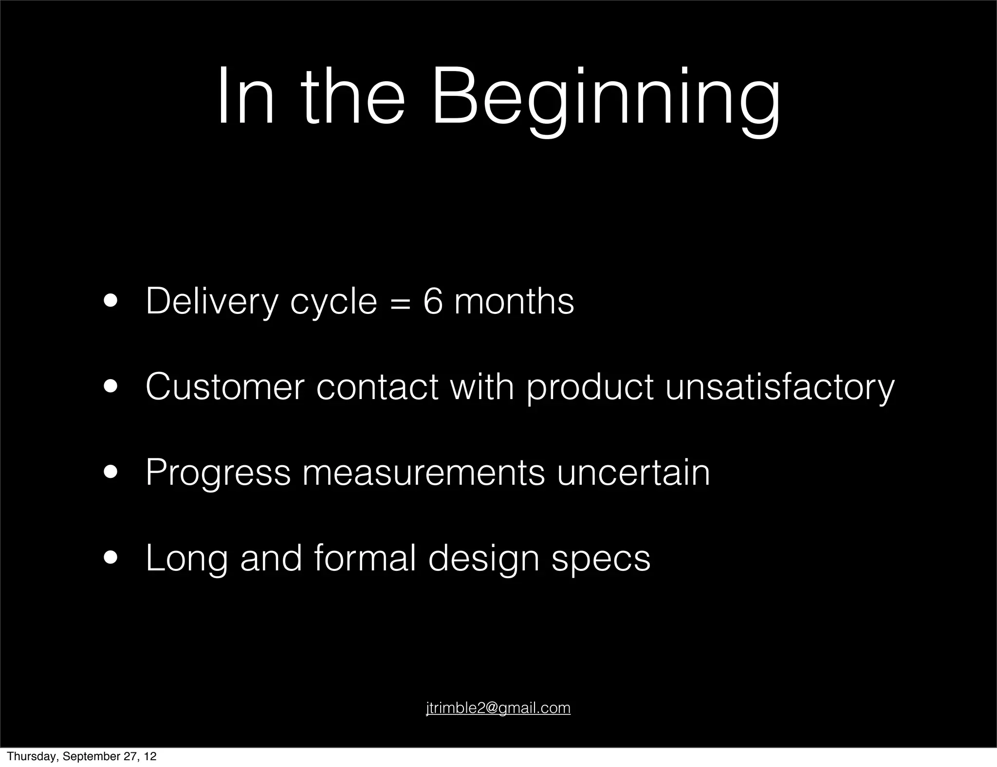 In the Beginning

                • Delivery cycle = 6 months

                • Customer contact with product unsatisfactory

                • Progress measurements uncertain

                • Long and formal design specs


                                  jtrimble2@gmail.com


Thursday, September 27, 12
 