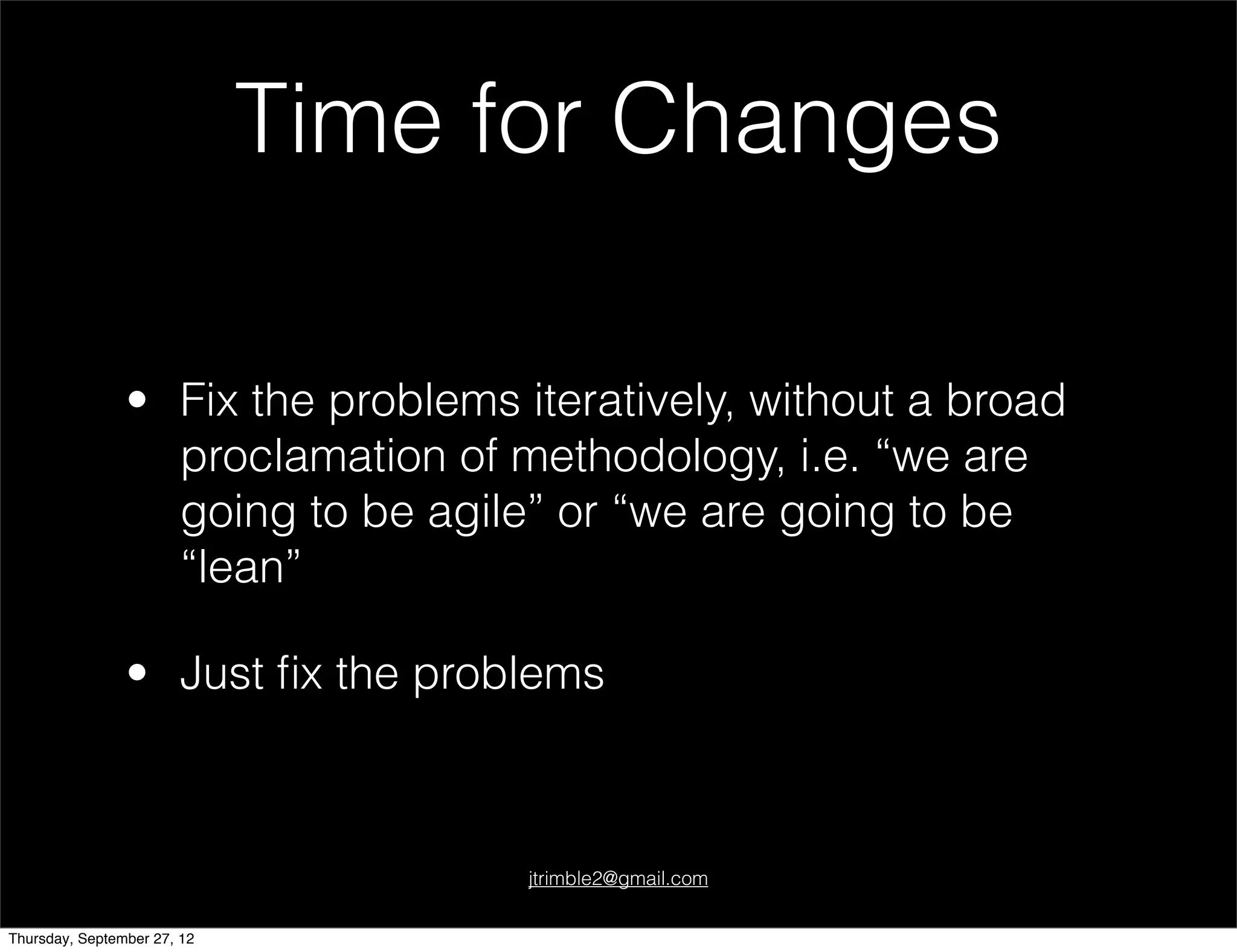 Time for Changes

                • Fix the problems iteratively, without a broad
                  proclamation of methodology, i.e. “we are
                  going to be agile” or “we are going to be
                  “lean”

                • Just ﬁx the problems



                                    jtrimble2@gmail.com


Thursday, September 27, 12
 