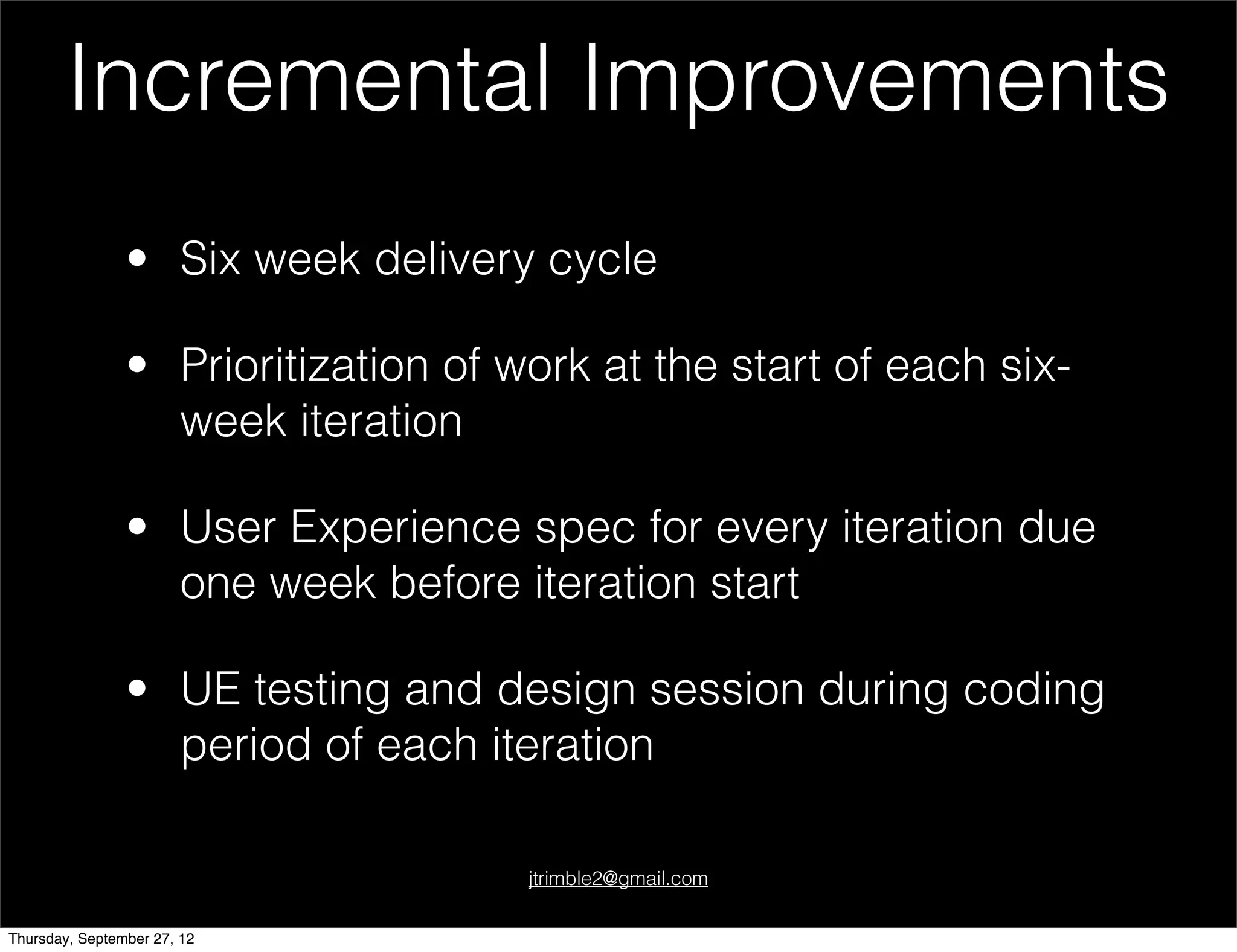 Incremental Improvements
                • Six week delivery cycle

                • Prioritization of work at the start of each six-
                  week iteration

                • User Experience spec for every iteration due
                  one week before iteration start

                • UE testing and design session during coding
                  period of each iteration

                                     jtrimble2@gmail.com


Thursday, September 27, 12
 