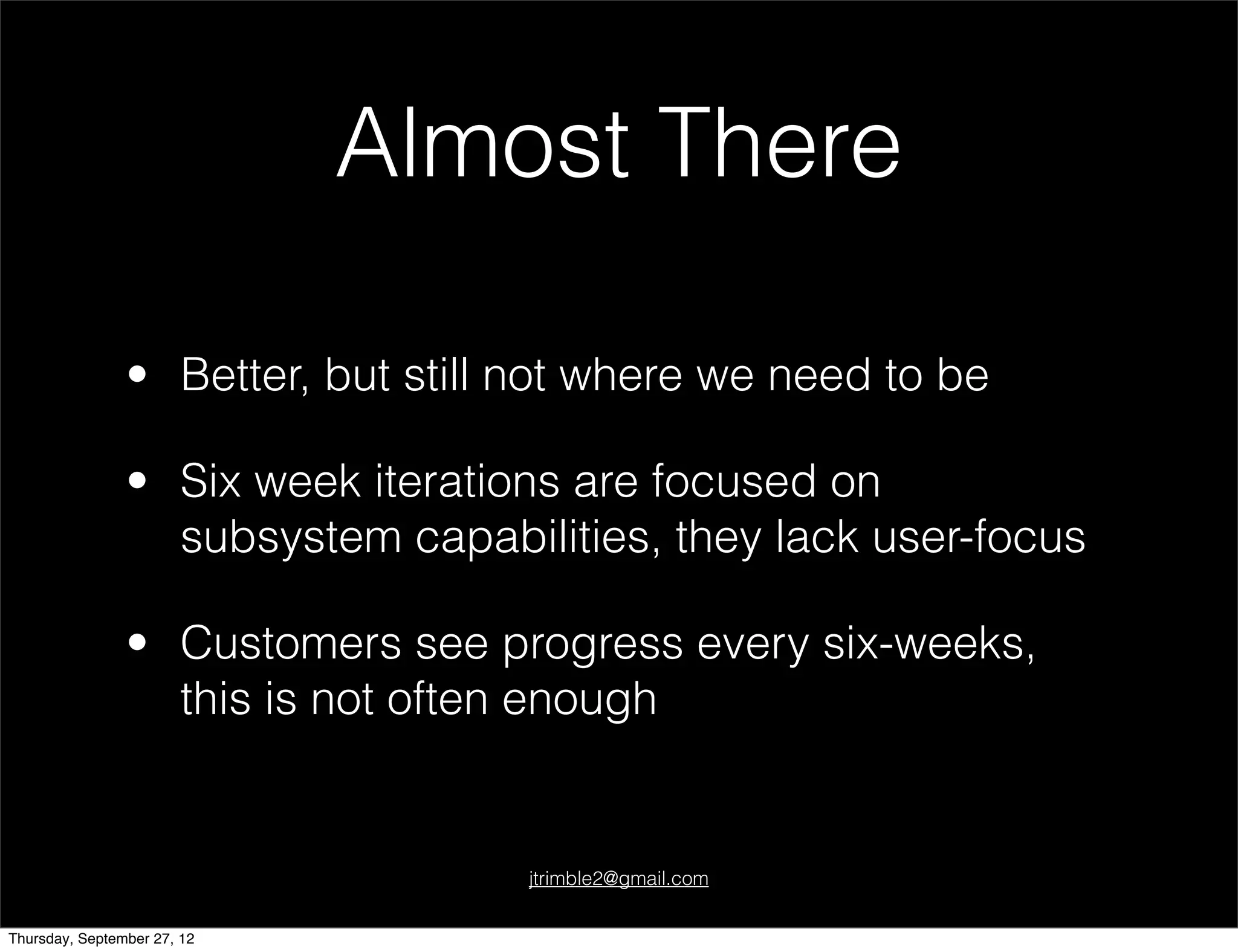 Almost There

                • Better, but still not where we need to be

                • Six week iterations are focused on
                  subsystem capabilities, they lack user-focus

                • Customers see progress every six-weeks,
                  this is not often enough


                                    jtrimble2@gmail.com


Thursday, September 27, 12
 