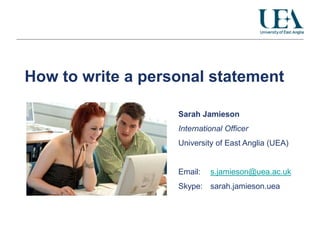 How to write a personal statement

                   Sarah Jamieson
                   International Officer
                   University of East Anglia (UEA)


                   Email:   s.jamieson@uea.ac.uk
                   Skype: sarah.jamieson.uea
 