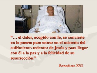 “…  el dolor, acogido con fe, se convierte en la puerta para entrar en el misterio del sufrimiento redentor de Jesús y para llegar con él a la paz y a la felicidad de su resurrección.”  Benedicto XVI 