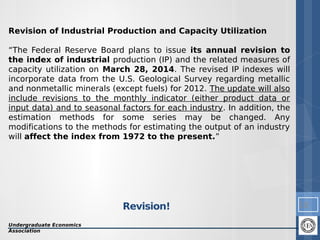 Revision of Industrial Production and Capacity Utilization
“The Federal Reserve Board plans to issue its annual revision to
the index of industrial production (IP) and the related measures of
capacity utilization on March 28, 2014. The revised IP indexes will
incorporate data from the U.S. Geological Survey regarding metallic
and nonmetallic minerals (except fuels) for 2012. The update will also
include revisions to the monthly indicator (either product data or
input data) and to seasonal factors for each industry. In addition, the
estimation methods for some series may be changed. Any
modifications to the methods for estimating the output of an industry
will affect the index from 1972 to the present.”

Revision!
Undergraduate Economics
Association

10

 
