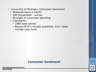 • University of Michigan: Consumer Sentiment
●
Released twice a month
●
500 households – survey
●
Strength of consumer spending
●
Calculation:
●
1966 base period
●
Based off of 5 sample questions. Can / does
include may more

Consumer Sentiment
Undergraduate Economics
Association

11

 