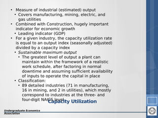 • Measure of industrial (estimated) output
●
Covers manufacturing, mining, electric, and
gas utilities
• Combined with Construction, hugely important
indicator for economic growth
●
Leading indicator (GDP)
• For a given industry, the capacity utilization rate
is equal to an output index (seasonally adjusted)
divided by a capacity index
●
Sustainable maximum output
●
The greatest level of output a plant can
maintain within the framework of a realistic
work schedule, after factoring in normal
downtime and assuming sufficient availability
of inputs to operate the capital in place
●
Classification:
●
89 detailed industries (71 in manufacturing,
16 in mining, and 2 in utilities), which mostly
correspond to industries at the three- and
four-digit NAICS level

Capacity Utilization

Undergraduate Economics
Association

5

 