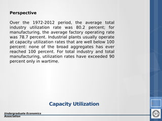 Perspective
Over the 1972-2012 period, the average total
industry utilization rate was 80.2 percent; for
manufacturing, the average factory operating rate
was 78.7 percent. Industrial plants usually operate
at capacity utilization rates that are well below 100
percent: none of the broad aggregates has ever
reached 100 percent. For total industry and total
manufacturing, utilization rates have exceeded 90
percent only in wartime.

Capacity Utilization
Undergraduate Economics
Association

6

 
