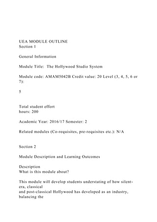 UEA MODULE OUTLINE
Section 1
General Information
Module Title: The Hollywood Studio System
Module code: AMAM5042B Credit value: 20 Level (3, 4, 5, 6 or
7):
5
Total student effort
hours: 200
Academic Year: 2016/17 Semester: 2
Related modules (Co-requisites, pre-requisites etc.): N/A
Section 2
Module Description and Learning Outcomes
Description
What is this module about?
This module will develop students understating of how silent-
era, classical
and post-classical Hollywood has developed as an industry,
balancing the
 