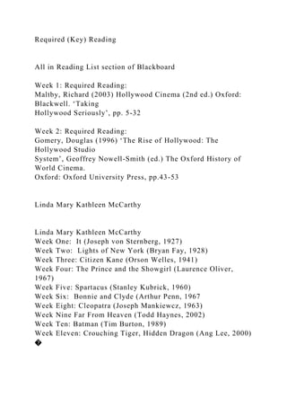Required (Key) Reading
All in Reading List section of Blackboard
Week 1: Required Reading:
Maltby, Richard (2003) Hollywood Cinema (2nd ed.) Oxford:
Blackwell. ‘Taking
Hollywood Seriously’, pp. 5-32
Week 2: Required Reading:
Gomery, Douglas (1996) ‘The Rise of Hollywood: The
Hollywood Studio
System’, Geoffrey Nowell-Smith (ed.) The Oxford History of
World Cinema.
Oxford: Oxford University Press, pp.43-53
Linda Mary Kathleen McCarthy
Linda Mary Kathleen McCarthy
Week One: It (Joseph von Sternberg, 1927)
Week Two: Lights of New York (Bryan Fay, 1928)
Week Three: Citizen Kane (Orson Welles, 1941)
Week Four: The Prince and the Showgirl (Laurence Oliver,
1967)
Week Five: Spartacus (Stanley Kubrick, 1960)
Week Six: Bonnie and Clyde (Arthur Penn, 1967
Week Eight: Cleopatra (Joseph Mankiewcz, 1963)
Week Nine Far From Heaven (Todd Haynes, 2002)
Week Ten: Batman (Tim Burton, 1989)
Week Eleven: Crouching Tiger, Hidden Dragon (Ang Lee, 2000)
�
 