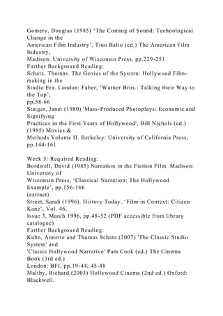 Gomery, Douglas (1985) ‘The Coming of Sound: Technological
Change in the
American Film Industry’, Tino Balio (ed.) The American Film
Industry,
Madison: University of Wisconsin Press, pp.229-251
Further Background Reading:
Schatz, Thomas. The Genius of the System: Hollywood Film-
making in the
Studio Era. London: Faber, ‘Warner Bros.: Talking their Way to
the Top’,
pp.58-66
Staiger, Janet (1980) 'Mass-Produced Photoplays: Economic and
Signifying
Practices in the First Years of Hollywood', Bill Nichols (ed.)
(1985) Movies &
Methods Volume II. Berkeley: University of California Press,
pp.144-161
Week 3: Required Reading:
Bordwell, David (1985) Narration in the Fiction Film. Madison:
University of
Wisconsin Press, ‘Classical Narration: The Hollywood
Example’, pp.156-166
(extract)
Street, Sarah (1996). History Today. ‘Film in Context: Citizen
Kane’, Vol. 46,
Issue 3, March 1996, pp.48-52 (PDF accessible from library
catalogue)
Further Background Reading:
Kuhn, Annette and Thomas Schatz (2007) 'The Classic Studio
System' and
'Classic Hollywood Narrative' Pam Cook (ed.) The Cinema
Book (3rd ed.)
London: BFI, pp.19-44; 45-48
Maltby, Richard (2003) Hollywood Cinema (2nd ed.) Oxford:
Blackwell,
 