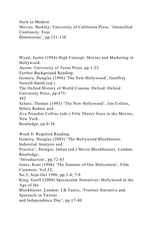 Style in Modern
Movies. Berkley: University of California Press, ‘Intensified
Continuity: Four
Dimensions’, pp.121-138
Wyatt, Justin (1994) High Concept: Movies and Marketing in
Hollywood.
Austin: University of Texas Press, pp.1-23
Further Background Reading:
Gomery, Douglas (1996) 'The New Hollywood', Geoffrey
Nowell-Smith (ed.)
The Oxford History of World Cinema. Oxford: Oxford
University Press, pp.475-
482
Schatz, Thomas (1993) ‘The New Hollywood’, Jim Collins,
Hilary Radner and
Ava Preacher Collins (eds.) Film Theory Goes to the Movies,
New York:
Routledge, pp.8-36
Week 8: Required Reading:
Gomery, Douglas (2003) ‘The Hollywood Blockbuster:
Industrial Analysis and
Practice’, Stringer, Julian (ed.) Movie Blockbusters. London:
Routledge,
‘Introduction’, pp.72-83
Jones, Kent (1996) ‘The Summer of Our Malcontent’, Film
Comment, Vol.32,
No.5, Sept-Oct 1996, pp.3-4; 7-8
King, Geoff (2000) Spectacular Narratives: Hollywood in the
Age of the
Blockbuster. London: I.B Tauris, ‘Frontier Narrative and
Spectacle in Twister
and Independence Day’, pp.17-40
 