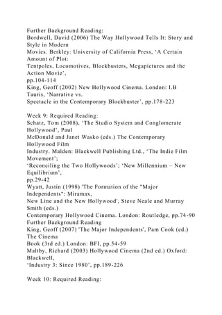 Further Background Reading:
Bordwell, David (2006) The Way Hollywood Tells It: Story and
Style in Modern
Movies. Berkley: University of California Press, ‘A Certain
Amount of Plot:
Tentpoles, Locomotives, Blockbusters, Megapictures and the
Action Movie’,
pp.104-114
King, Geoff (2002) New Hollywood Cinema. London: I.B
Tauris, ‘Narrative vs.
Spectacle in the Contemporary Blockbuster’, pp.178-223
Week 9: Required Reading:
Schatz, Tom (2008), ‘The Studio System and Conglomerate
Hollywood’, Paul
McDonald and Janet Wasko (eds.) The Contemporary
Hollywood Film
Industry. Malden: Blackwell Publishing Ltd., ‘The Indie Film
Movement’;
‘Reconciling the Two Hollywoods’; ‘New Millennium – New
Equilibrium’,
pp.29-42
Wyatt, Justin (1998) 'The Formation of the "Major
Independents": Miramax,
New Line and the New Hollywood', Steve Neale and Murray
Smith (eds.)
Contemporary Hollywood Cinema. London: Routledge, pp.74-90
Further Background Reading
King, Geoff (2007) 'The Major Independents', Pam Cook (ed.)
The Cinema
Book (3rd ed.) London: BFI, pp.54-59
Maltby, Richard (2003) Hollywood Cinema (2nd ed.) Oxford:
Blackwell,
‘Industry 3: Since 1980’, pp.189-226
Week 10: Required Reading:
 