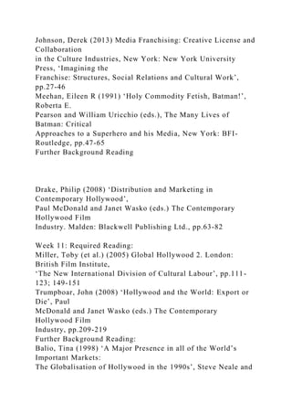 Johnson, Derek (2013) Media Franchising: Creative License and
Collaboration
in the Culture Industries, New York: New York University
Press, ‘Imagining the
Franchise: Structures, Social Relations and Cultural Work’,
pp.27-46
Meehan, Eileen R (1991) ‘Holy Commodity Fetish, Batman!’,
Roberta E.
Pearson and William Uricchio (eds.), The Many Lives of
Batman: Critical
Approaches to a Superhero and his Media, New York: BFI-
Routledge, pp.47-65
Further Background Reading
Drake, Philip (2008) ‘Distribution and Marketing in
Contemporary Hollywood’,
Paul McDonald and Janet Wasko (eds.) The Contemporary
Hollywood Film
Industry. Malden: Blackwell Publishing Ltd., pp.63-82
Week 11: Required Reading:
Miller, Toby (et al.) (2005) Global Hollywood 2. London:
British Film Institute,
‘The New International Division of Cultural Labour’, pp.111-
123; 149-151
Trumpboar, John (2008) ‘Hollywood and the World: Export or
Die’, Paul
McDonald and Janet Wasko (eds.) The Contemporary
Hollywood Film
Industry, pp.209-219
Further Background Reading:
Balio, Tina (1998) ‘A Major Presence in all of the World’s
Important Markets:
The Globalisation of Hollywood in the 1990s’, Steve Neale and
 