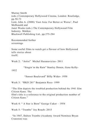 Murray Smith
(eds.) Contemporary Hollywood Cinema, London: Routledge,
pp.58-73
Lent, John A. (2008) ‘East Asia: For Better or Worse’, Paul
McDonald and
Janet Wasko (eds.) The Contemporary Hollywood Film
Industry. Malden:
Blackwell Publishing Ltd., pp.275-284
Recommended further
screenings
Some useful films to watch get a flavour of how Hollywood
tells stories about
itself;
Week 2: “Artist” Michel Hazanavicius- 2011
“Singin`in the Rain” Stanley Donen, Gene Kelly-
1952
“Sunset Boulevard” Billy Wider- 1950
Week 3: “RKO 281” Benjamin Ross- 1999
“The film depicts the troubled production behind the 1941 film
Citizen Kane. The
film's title is a reference to the original production number of
Citizen Kane.”
Week 4: “ A Star is Born” George Cukor – 1954
Week 5: “Trumbo” Joy Roach- 2015
“In 1947, Dalton Trumbo (Academy Award Nominee Bryan
Cranston) was
 