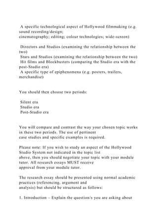 A specific technological aspect of Hollywood filmmaking (e.g.
sound recording/design;
cinematography; editing; colour technologies; wide-screen)
Directors and Studios (examining the relationship between the
two)
Stars and Studios (examining the relationship between the two)
Hit films and Blockbusters (comparing the Studio era with the
post-Studio era)
A specific type of epiphenomena (e.g. posters, trailers,
merchandise)
You should then choose two periods:
Silent era
Studio era
Post-Studio era
You will compare and contrast the way your chosen topic works
in these two periods. The use of pertinent
case studies and specific examples is required.
Please note: If you wish to study an aspect of the Hollywood
Studio System not indicated in the topic list
above, then you should negotiate your topic with your module
tutor. All research essays MUST receive
approval from your module tutor.
The research essay should be presented using normal academic
practices (referencing, argument and
analysis) but should be structured as follows:
1. Introduction – Explain the question/s you are asking about
 
