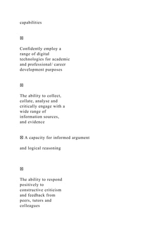 capabilities
☒
Confidently employ a
range of digital
technologies for academic
and professional/ career
development purposes
☒
The ability to collect,
collate, analyse and
critically engage with a
wide range of
information sources,
and evidence
☒ A capacity for informed argument
and logical reasoning
☒
The ability to respond
positively to
constructive criticism
and feedback from
peers, tutors and
colleagues
 
