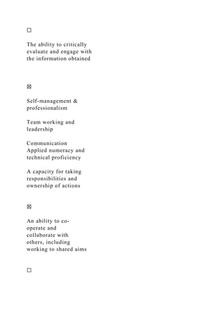 ☐
The ability to critically
evaluate and engage with
the information obtained
☒
Self-management &
professionalism
Team working and
leadership
Communication
Applied numeracy and
technical proficiency
A capacity for taking
responsibilities and
ownership of actions
☒
An ability to co-
operate and
collaborate with
others, including
working to shared aims
☐
 
