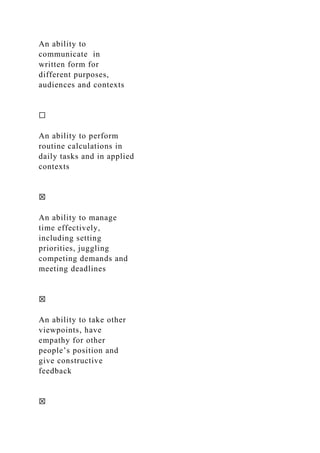 An ability to
communicate in
written form for
different purposes,
audiences and contexts
☐
An ability to perform
routine calculations in
daily tasks and in applied
contexts
☒
An ability to manage
time effectively,
including setting
priorities, juggling
competing demands and
meeting deadlines
☒
An ability to take other
viewpoints, have
empathy for other
people’s position and
give constructive
feedback
☒
 