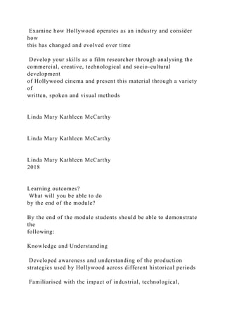 Examine how Hollywood operates as an industry and consider
how
this has changed and evolved over time
Develop your skills as a film researcher through analysing the
commercial, creative, technological and socio-cultural
development
of Hollywood cinema and present this material through a variety
of
written, spoken and visual methods
Linda Mary Kathleen McCarthy
Linda Mary Kathleen McCarthy
Linda Mary Kathleen McCarthy
2018
Learning outcomes?
What will you be able to do
by the end of the module?
By the end of the module students should be able to demonstrate
the
following:
Knowledge and Understanding
Developed awareness and understanding of the production
strategies used by Hollywood across different historical periods
Familiarised with the impact of industrial, technological,
 