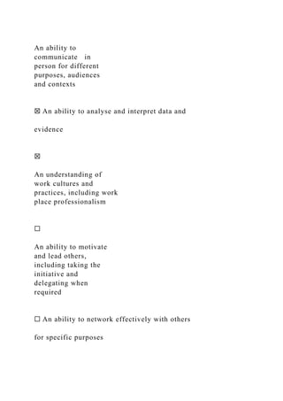 An ability to
communicate in
person for different
purposes, audiences
and contexts
☒ An ability to analyse and interpret data and
evidence
☒
An understanding of
work cultures and
practices, including work
place professionalism
☐
An ability to motivate
and lead others,
including taking the
initiative and
delegating when
required
☐ An ability to network effectively with others
for specific purposes
 