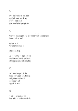 ☐
Proficiency in skilled
techniques used for
academic and
professional purposes
☐
Career management Commercial awareness
Innovation and
enterprise
Citizenship and
stewardship
A capacity to reflect on
and articulate qualities,
strengths and attributes
☐
A knowledge of the
link between academic
subjects and their
commercial
applications
☒
The confidence to
introduce and establish
 