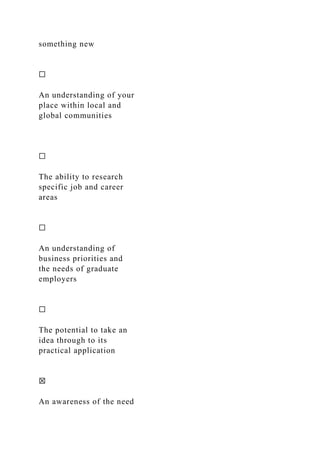 something new
☐
An understanding of your
place within local and
global communities
☐
The ability to research
specific job and career
areas
☐
An understanding of
business priorities and
the needs of graduate
employers
☐
The potential to take an
idea through to its
practical application
☒
An awareness of the need
 