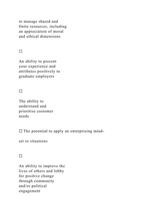 to manage shared and
finite resources, including
an appreciation of moral
and ethical dimensions
☐
An ability to present
your experience and
attributes positively to
graduate employers
☐
The ability to
understand and
prioritise customer
needs
☐ The potential to apply an enterprising mind-
set to situations
☐
An ability to improve the
lives of others and lobby
for positive change
through community
and/or political
engagement
 
