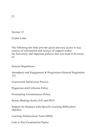 ☐
Section 12
Useful Links
The following hot links provide quick and easy access to key
sources of information and sources of support within
the University and important policies that you need to be aware
of.
General Regulations
Attendance and Engagement & Progression (General Regulation
13)
Coursework Submission Process
Plagiarism and Collusion Policy
Extenuating Circumstances Policy
Senate Marking Scales (UG and PGT)
Support for Students with Specific Learning Difficulties
(SpLDs)
Learning Enhancement Team (DOS)
Link to Past Examination Papers
 