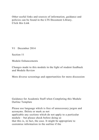 Other useful links and sources of information, guidance and
policies can be found in the LTS Document Library.
Click this Link
V1 December 2014
Section 11
Module Enhancements
Changes made to this module in the light of student feedback
and Module Review
More diverse screenings and opportunities for more discussion
Guidance for Academic Staff when Completing this Module
Outline Template
Please use language which is free of unnecessary jargon and
acronyms. Delete or mark as not
applicable any sections which do not apply to a particular
module – but please check before doing so
that this is, in fact, the case. It might be appropriate to
customise information in the outline if the
 