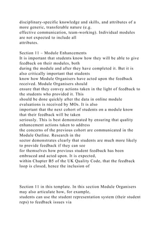 disciplinary-specific knowledge and skills, and attributes of a
more generic, transferable nature (e.g.
effective communication, team-working). Individual modules
are not expected to include all
attributes.
Section 11 – Module Enhancements
It is important that students know how they will be able to give
feedback on their modules, both
during the module and after they have completed it. But it is
also critically important that students
know how Module Organisers have acted upon the feedback
received. Module Organisers should
ensure that they convey actions taken in the light of feedback to
the students who provided it. This
should be done quickly after the data in online module
evaluations is received by MOs. It is also
important that the next cohort of students on a module know
that their feedback will be taken
seriously. This is best demonstrated by ensuring that quality
enhancement actions taken to address
the concerns of the previous cohort are communicated in the
Module Outline. Research in the
sector demonstrates clearly that students are much more likely
to provide feedback if they can see
for themselves how previous student feedback has been
embraced and acted upon. It is expected,
within Chapter B5 of the UK Quality Code, that the feedback
loop is closed, hence the inclusion of
Section 11 in this template. In this section Module Organisers
may also articulate how, for example,
students can use the student representation system (their student
reps) to feedback issues via
 