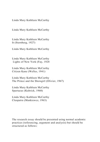 Linda Mary Kathleen McCarthy
Linda Mary Kathleen McCarthy
Linda Mary Kathleen McCarthy
It (Sternberg, 1927)
Linda Mary Kathleen McCarthy
Linda Mary Kathleen McCarthy
Lights of New York (Fay, 1928
Linda Mary Kathleen McCarthy
Citizen Kane (Welles, 1941)
Linda Mary Kathleen McCarthy
The Prince and the Showgirl (Olivier, 1967)
Linda Mary Kathleen McCarthy
Spartacus (Kubrick, 1960)
Linda Mary Kathleen McCarthy
Cleopatra (Mankiewcz, 1963)
The research essay should be presented using normal academic
practices (referencing, argument and analysis) but should be
structured as follows:
 