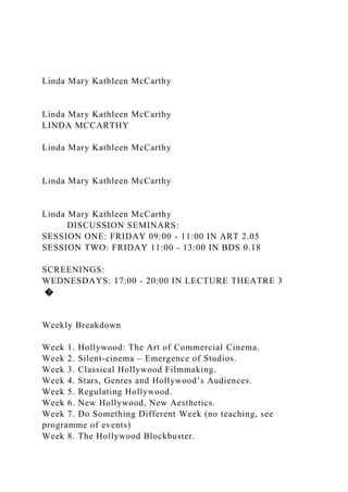 Linda Mary Kathleen McCarthy
Linda Mary Kathleen McCarthy
LINDA MCCARTHY
Linda Mary Kathleen McCarthy
Linda Mary Kathleen McCarthy
Linda Mary Kathleen McCarthy
DISCUSSION SEMINARS:
SESSION ONE: FRIDAY 09:00 - 11:00 IN ART 2.05
SESSION TWO: FRIDAY 11:00 - 13:00 IN BDS 0.18
SCREENINGS:
WEDNESDAYS: 17:00 - 20:00 IN LECTURE THEATRE 3
�
Weekly Breakdown
Week 1. Hollywood: The Art of Commercial Cinema.
Week 2. Silent-cinema – Emergence of Studios.
Week 3. Classical Hollywood Filmmaking.
Week 4. Stars, Genres and Hollywood’s Audiences.
Week 5. Regulating Hollywood.
Week 6. New Hollywood, New Aesthetics.
Week 7. Do Something Different Week (no teaching, see
programme of events)
Week 8. The Hollywood Blockbuster.
 