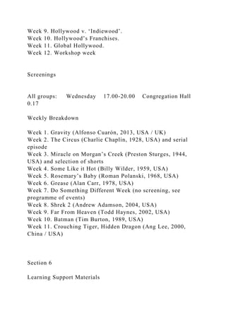 Week 9. Hollywood v. ‘Indiewood’.
Week 10. Hollywood’s Franchises.
Week 11. Global Hollywood.
Week 12. Workshop week
Screenings
All groups: Wednesday 17.00-20.00 Congregation Hall
0.17
Weekly Breakdown
Week 1. Gravity (Alfonso Cuarón, 2013, USA / UK)
Week 2. The Circus (Charlie Chaplin, 1928, USA) and serial
episode
Week 3. Miracle on Morgan’s Creek (Preston Sturges, 1944,
USA) and selection of shorts
Week 4. Some Like it Hot (Billy Wilder, 1959, USA)
Week 5. Rosemary’s Baby (Roman Polanski, 1968, USA)
Week 6. Grease (Alan Carr, 1978, USA)
Week 7. Do Something Different Week (no screening, see
programme of events)
Week 8. Shrek 2 (Andrew Adamson, 2004, USA)
Week 9. Far From Heaven (Todd Haynes, 2002, USA)
Week 10. Batman (Tim Burton, 1989, USA)
Week 11. Crouching Tiger, Hidden Dragon (Ang Lee, 2000,
China / USA)
Section 6
Learning Support Materials
 